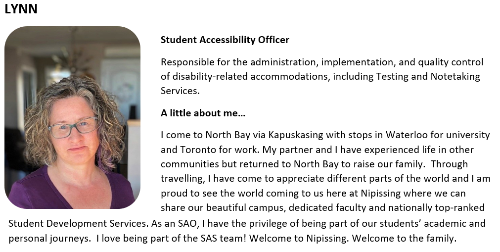 Student Accessibility Officer   Responsible for the administration, implementation, and quality control of disability-related accommodations, including Testing and Notetaking Services.   A little about me…   I come to North Bay via Kapuskasing with stops in Waterloo for university and Toronto for work. My partner and I have experienced life in other communities but returned to North Bay to raise our family.  Through travelling, I have come to appreciate different parts of the world and I am proud to see the