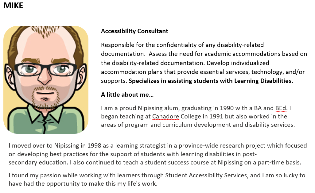 Accessibility Consultant   Responsible for the confidentiality of any disability-related documentation.  Assess the need for academic accommodations based on the disability-related documentation. Develop individualized accommodation plans that provide essential services, technology, and/or supports. Specializes in assisting students with Learning Disabilities.      A little about me…   I am a proud Nipissing alum, graduating in 1990 with a BA and BEd. I began teaching at Canadore College in 1991 but also wo