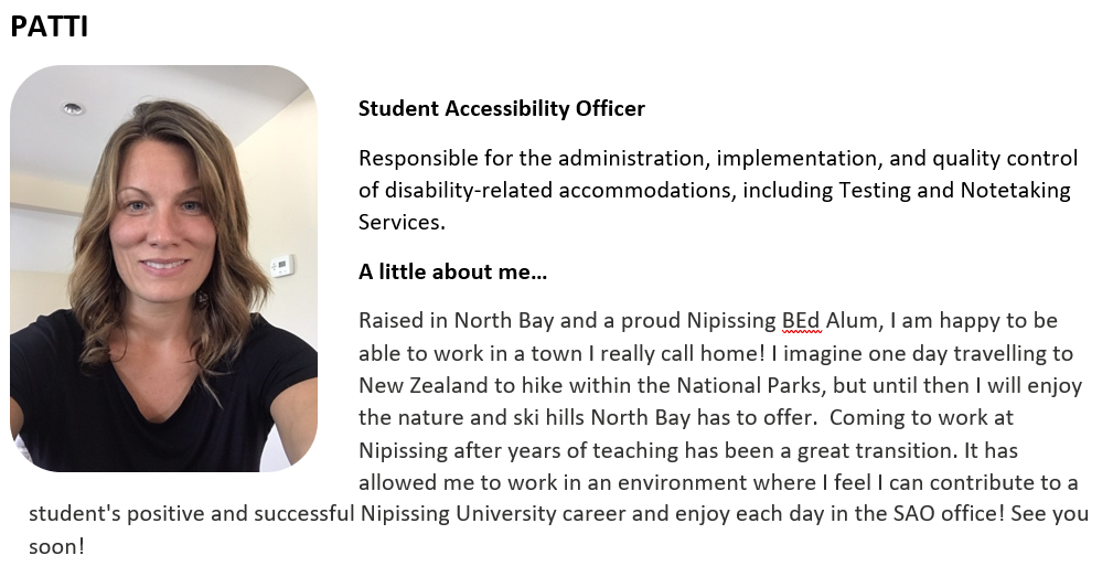 Student Accessibility Officer   Responsible for the administration, implementation, and quality control of disability-related accommodations, including Testing and Notetaking Services.   A little about me…   Raised in North Bay and a proud Nipissing BEd Alum, I am happy to be able to work in a town I really call home! I imagine one day travelling to New Zealand to hike within the National Parks, but until then I will enjoy the nature and ski hills North Bay has to offer.  Coming to work at Nipissing after y