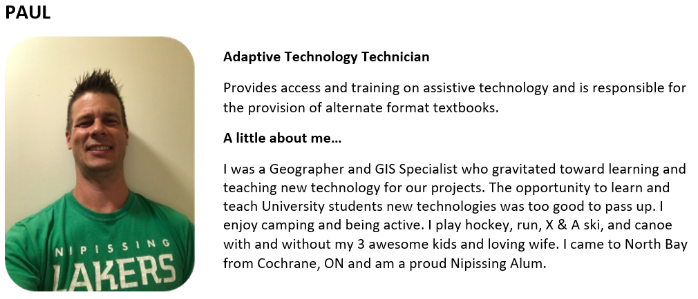 Adaptive Technology Technician Provides access and training on assistive technology and is responsible for the provision of alternate format textbooks. A little about me… I was a Geographer and GIS Specialist who gravitated toward learning and teaching new technology for our projects. The opportunity to learn and teach University students new technologies was too good to pass up. I enjoy camping and being active. I play hockey, run, X & A ski, and canoe with and without my 3 awesome kids and loving wife. I 