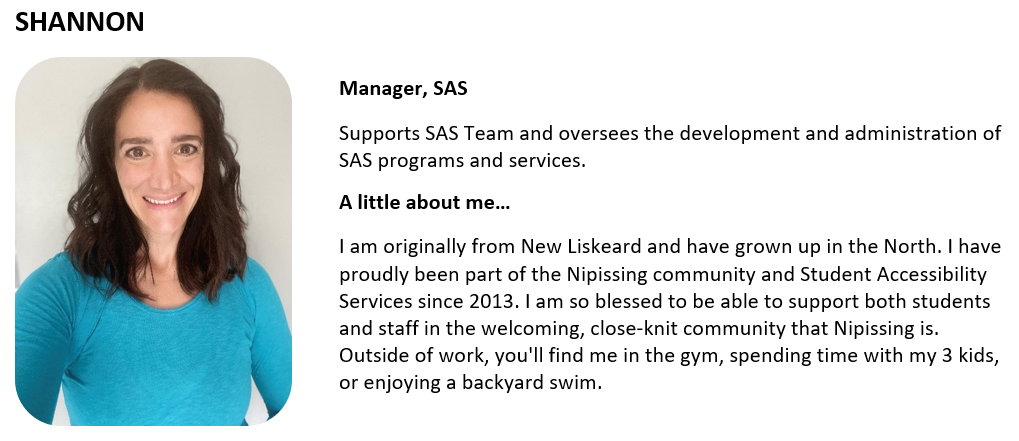 Manager, SAS Supports SAS Team and oversees the development and administration of SAS programs and services.  A little about me… I am originally from New Liskeard and have grown up in the North. I have proudly been part of the Nipissing community and Student Accessibility Services since 2013. I am so blessed to be able to support both students and staff in the welcoming, close-knit community that Nipissing is. Outside of work, you'll find me in the gym, spending time with my 3 kids, or enjoying a backyard s